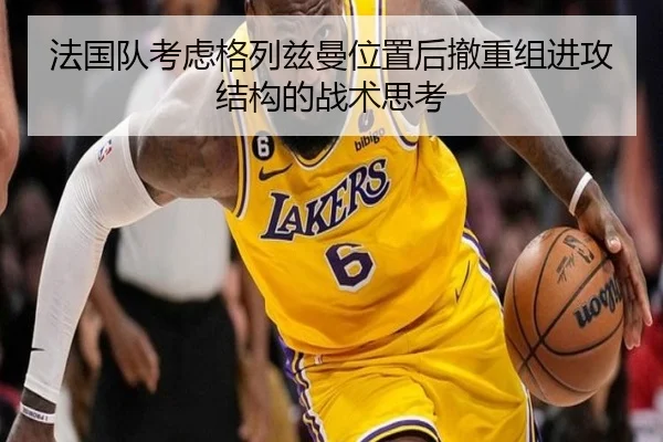 法国队考虑格列兹曼位置后撤重组进攻结构的战术思考