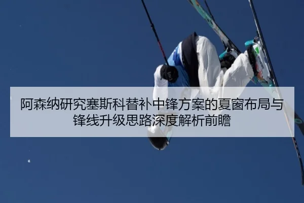 阿森纳研究塞斯科替补中锋方案的夏窗布局与锋线升级思路深度解析前瞻