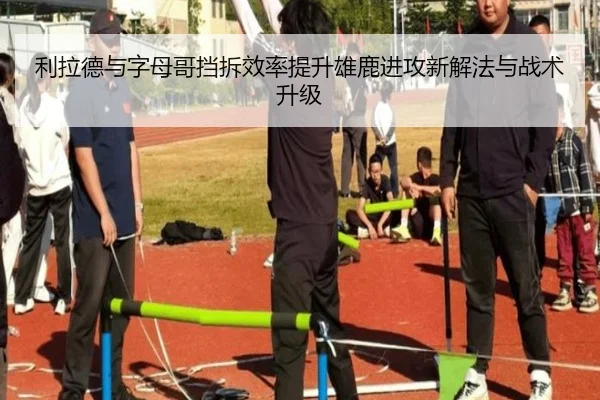 利拉德与字母哥挡拆效率提升雄鹿进攻新解法与战术升级