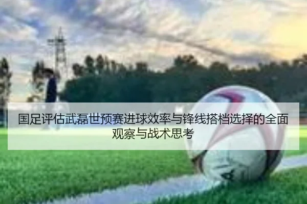 国足评估武磊世预赛进球效率与锋线搭档选择的全面观察与战术思考