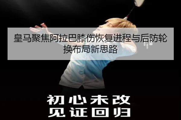 皇马聚焦阿拉巴膝伤恢复进程与后防轮换布局新思路