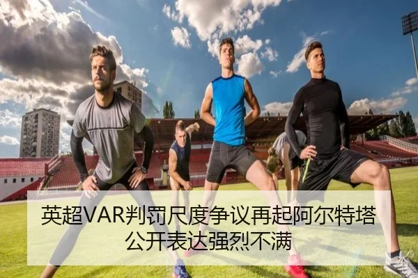 英超VAR判罚尺度争议再起阿尔特塔公开表达强烈不满