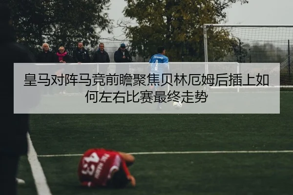 皇马对阵马竞前瞻聚焦贝林厄姆后插上如何左右比赛最终走势