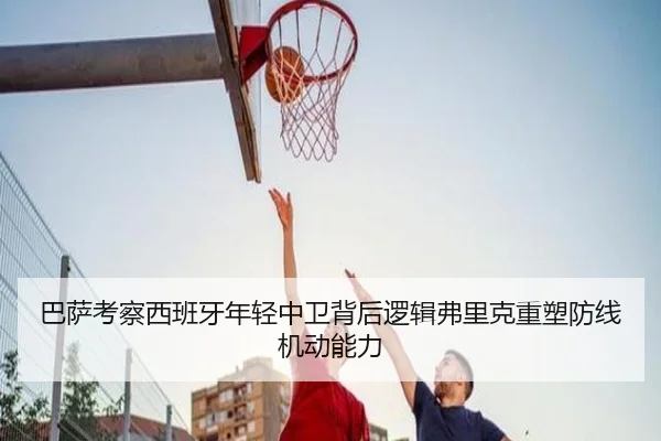 巴萨考察西班牙年轻中卫背后逻辑弗里克重塑防线机动能力